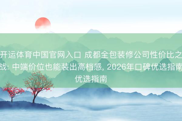 开运体育中国官网入口 成都全包装修公司性价比之战: 中端价位也能装出高档感， 2026年口碑优选指南