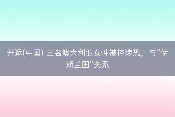 开运(中国) 三名澳大利亚女性被控涉恐，与“伊斯兰国”关系