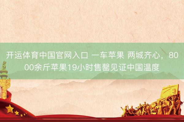 开运体育中国官网入口 一车苹果 两城齐心，8000余斤苹果19小时售罄见证中国温度