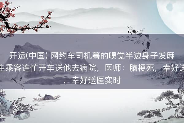 开运(中国) 网约车司机蓦的嗅觉半边身子发麻，大学生乘客连忙开车送他去病院，医师：脑梗死，幸好送医实时
