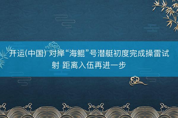 开运(中国) 对岸“海鲲”号潜艇初度完成操雷试射 距离入伍再进一步