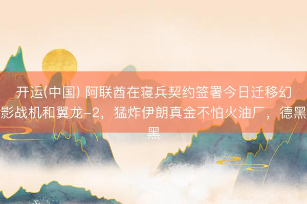 开运(中国) 阿联酋在寝兵契约签署今日迁移幻影战机和翼龙-2，猛炸伊朗真金不怕火油厂，德黑