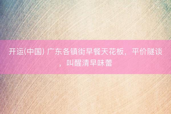 开运(中国) 广东各镇街早餐天花板，平价隧谈，叫醒清早味蕾