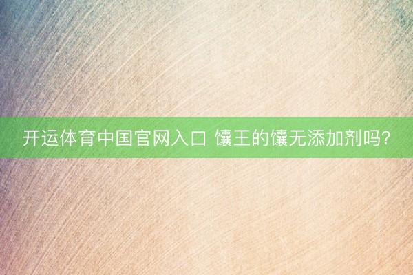 开运体育中国官网入口 馕王的馕无添加剂吗？