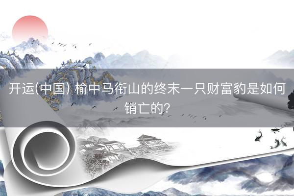 开运(中国) 榆中马衔山的终末一只财富豹是如何销亡的？