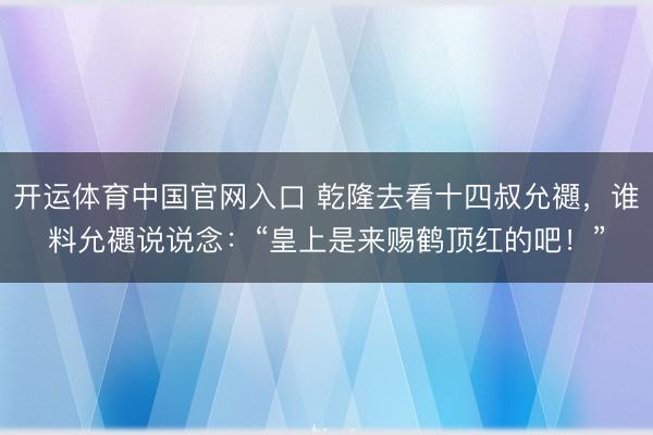 开运体育中国官网入口 乾隆去看十四叔允禵，谁料允禵说说念：“皇上是来赐鹤顶红的吧！”