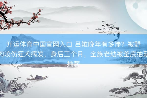 开运体育中国官网入口 吕雉晚年有多惨？被野狗咬伤狂犬病发，身后三个月，全族老幼被釜底抽薪