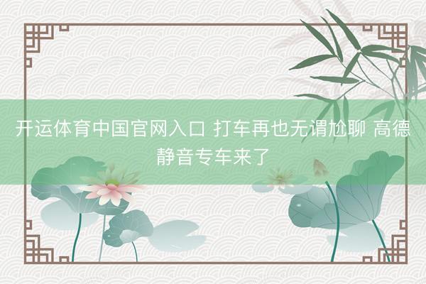 开运体育中国官网入口 打车再也无谓尬聊 高德静音专车来了