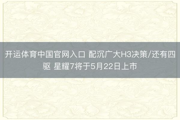 开运体育中国官网入口 配沉广大H3决策/还有四驱 星耀7将于5月22日上市