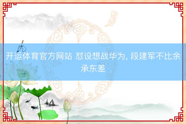 开运体育官方网站 怼设想战华为， 段建军不比余承东差