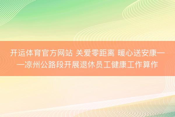 开运体育官方网站 关爱零距离 暖心送安康——凉州公路段开展退休员工健康工作算作
