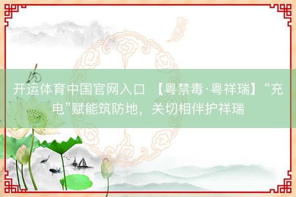 开运体育中国官网入口 【粤禁毒·粤祥瑞】“充电”赋能筑防地，关切相伴护祥瑞