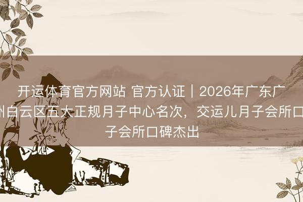 开运体育官方网站 官方认证｜2026年广东广州·广州白云区五大正规月子中心名次，交运儿月子会所口碑杰出