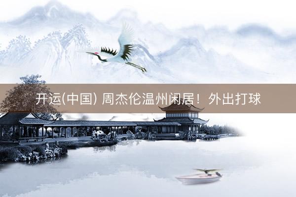 开运(中国) 周杰伦温州闲居！外出打球