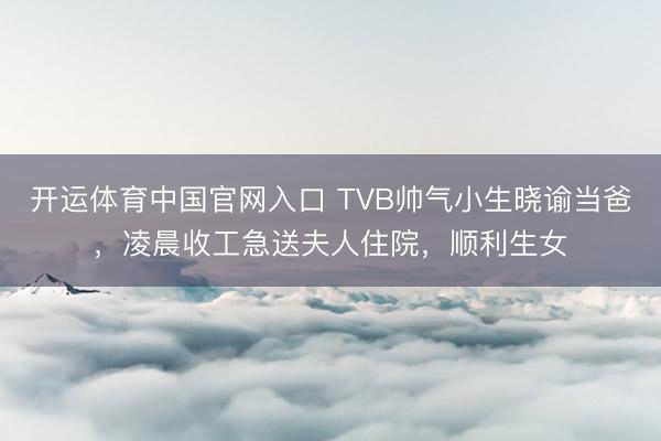 开运体育中国官网入口 TVB帅气小生晓谕当爸，凌晨收工急送夫人住院，顺利生女