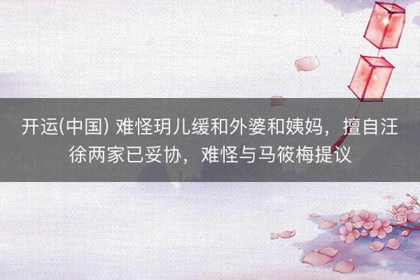 开运(中国) 难怪玥儿缓和外婆和姨妈，擅自汪徐两家已妥协，难怪与马筱梅提议