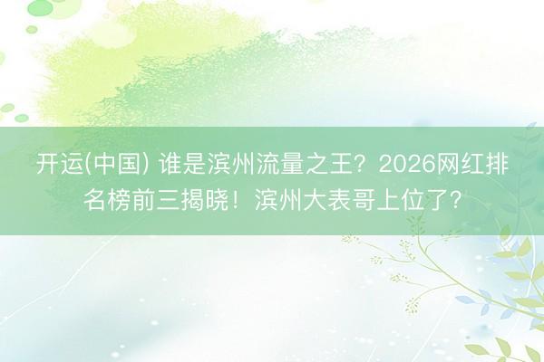 开运(中国) 谁是滨州流量之王？2026网红排名榜前三揭晓！滨州大表哥上位了？