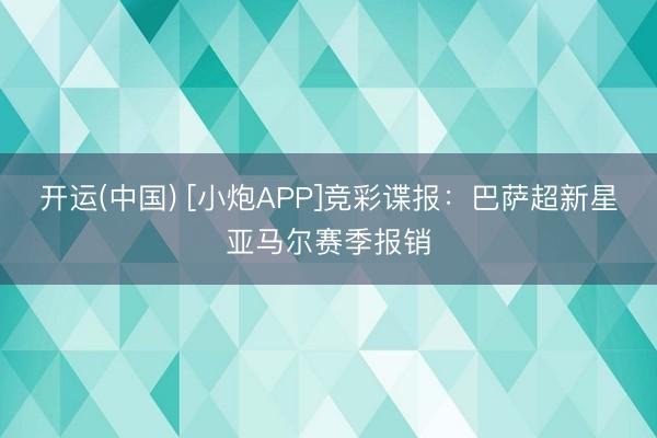 开运(中国) [小炮APP]竞彩谍报：巴萨超新星亚马尔赛季报销