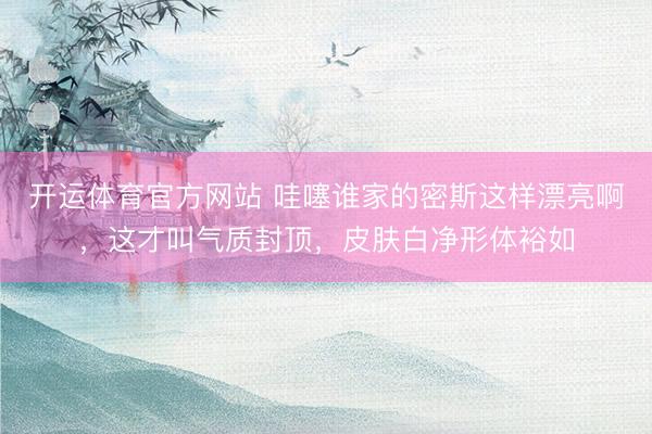 开运体育官方网站 哇噻谁家的密斯这样漂亮啊，这才叫气质封顶，<a href=