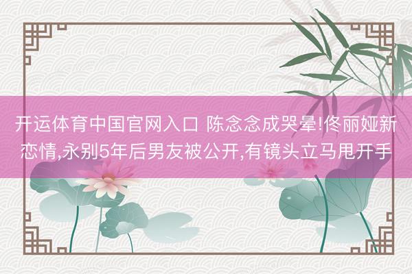 开运体育中国官网入口 陈念念成哭晕!佟丽娅新恋情，永别5年后男友被公开，有镜头立马甩开手