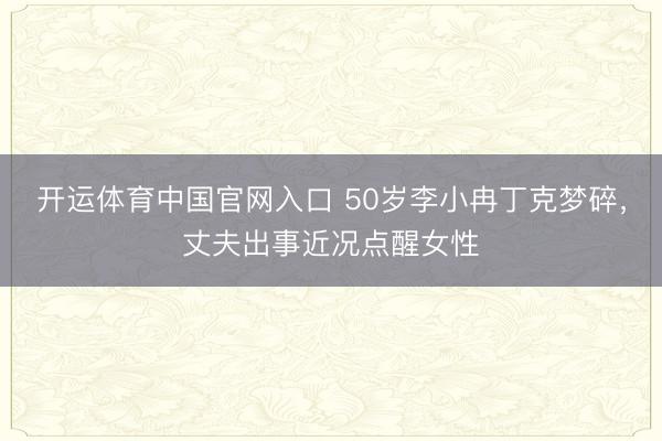 开运体育中国官网入口 50岁李小冉丁克梦碎，丈夫出事近况点醒女性