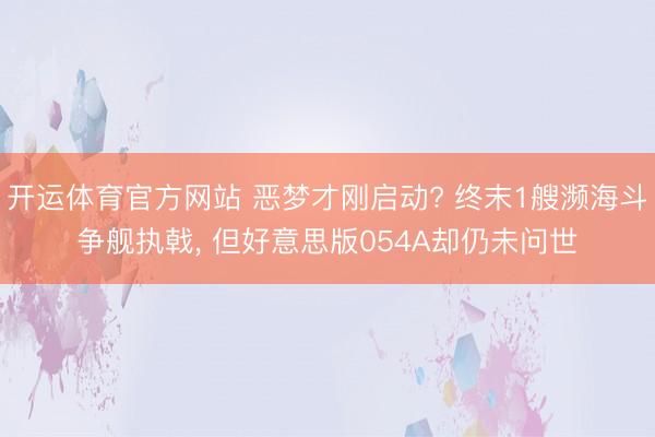 开运体育官方网站 恶梦才刚启动? 终末1艘濒海斗争舰执戟， 但好意思版054A却仍未问世