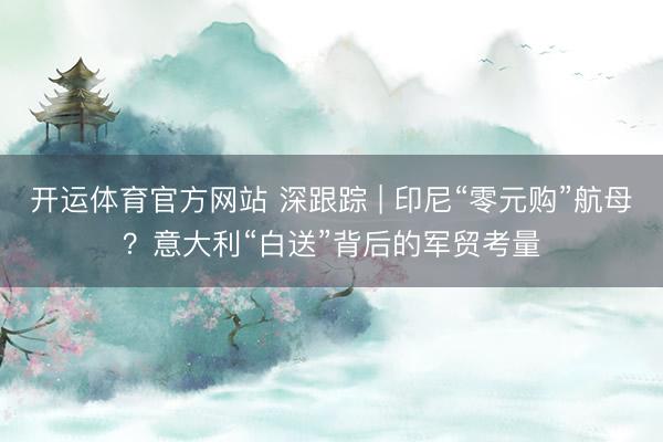 开运体育官方网站 深跟踪 | 印尼“零元购”航母？意大利“白送”背后的军贸考量