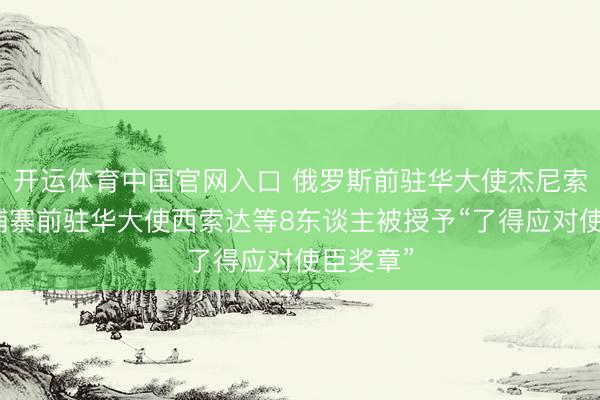 开运体育中国官网入口 俄罗斯前驻华大使杰尼索夫、柬埔寨前驻华大使西索达等8东谈主被授予“了得应对使臣奖章”