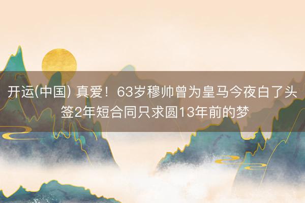 开运(中国) 真爱！63岁穆帅曾为皇马今夜白了头 签2年短合同只求圆13年前的梦