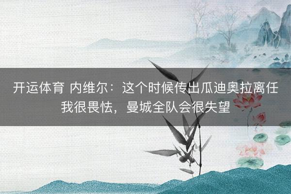 开运体育 内维尔：这个时候传出瓜迪奥拉离任我很畏怯，曼城全队会很失望