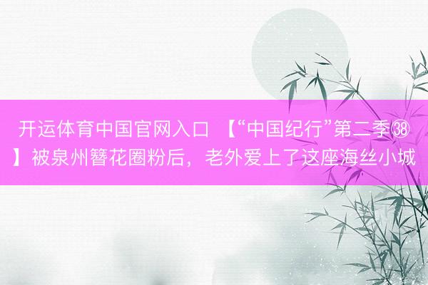 开运体育中国官网入口 【“中国纪行”第二季㊳】被泉州簪花圈粉后，老外爱上了这座海丝小城