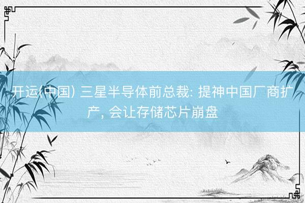 开运(中国) 三星半导体前总裁: 提神中国厂商扩产， 会让存储芯片崩盘