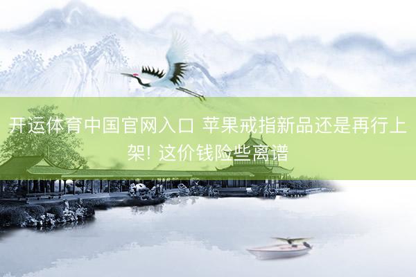开运体育中国官网入口 苹果戒指新品还是再行上架! 这价钱险些离谱
