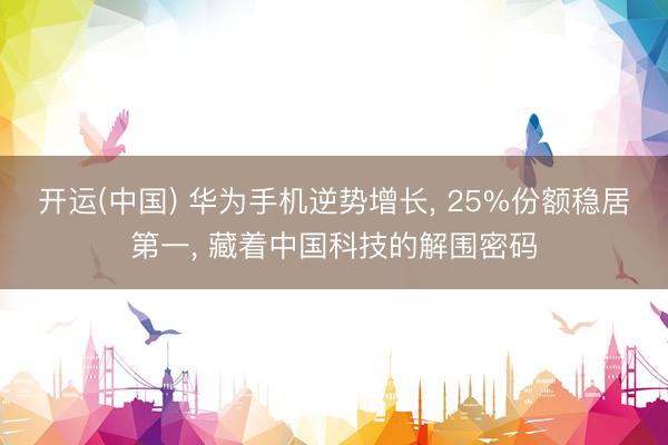 开运(中国) 华为手机逆势增长， 25%份额稳居第一， 藏着中国科技的解围密码