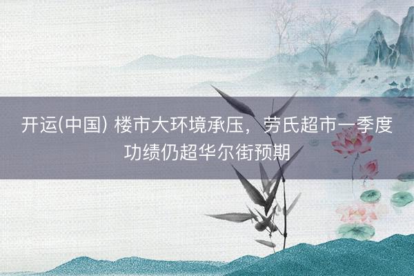开运(中国) 楼市大环境承压，劳氏超市一季度功绩仍超华尔街预期