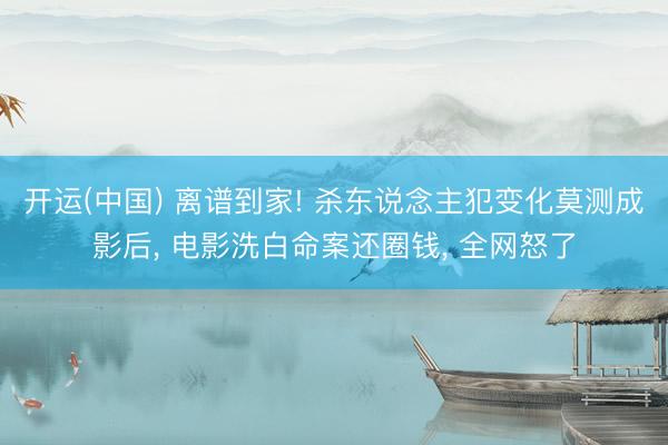开运(中国) 离谱到家! 杀东说念主犯变化莫测成影后， 电影洗白命案还圈钱， 全网怒了