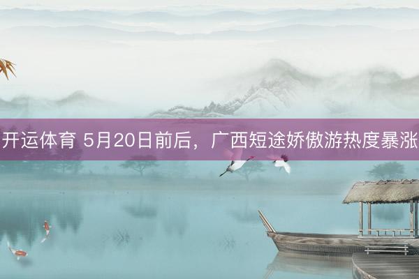 开运体育 5月20日前后，广西短途娇傲游热度暴涨