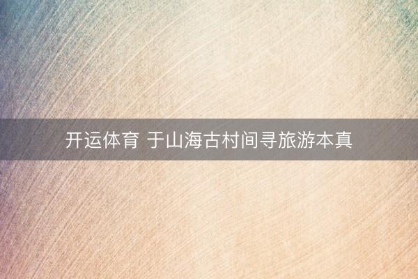 开运体育 于山海古村间寻旅游本真