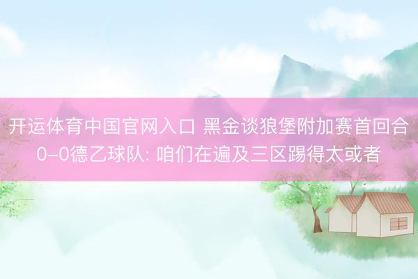 开运体育中国官网入口 黑金谈狼堡附加赛首回合0-0德乙球队: 咱们在遍及三区踢得太或者