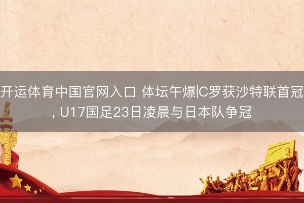 开运体育中国官网入口 体坛午爆|C罗获沙特联首冠， U17国足23日凌晨与日本队争冠