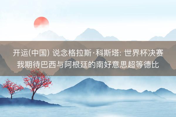开运(中国) 说念格拉斯·科斯塔: 世界杯决赛我期待巴西与阿根廷的南好意思超等德比