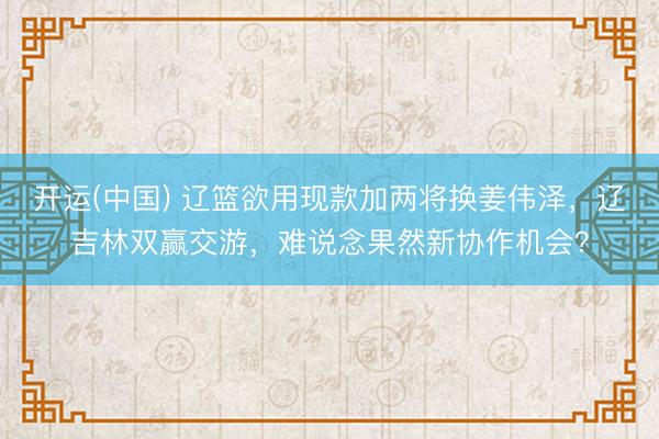 开运(中国) 辽篮欲用现款加两将换姜伟泽,辽吉林双赢交游,难说念果然新协作机会?