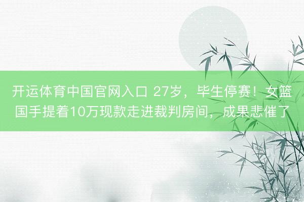 开运体育中国官网入口 27岁，毕生停赛！女篮国手提着10万现款走进裁判房间，成果悲催了
