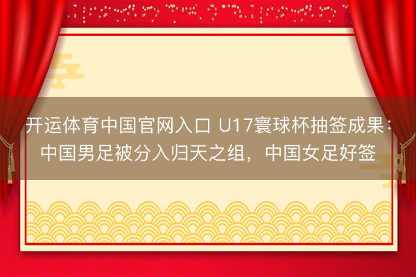 开运体育中国官网入口 U17寰球杯抽签成果：中国男足被分入归天之组，中国女足好签