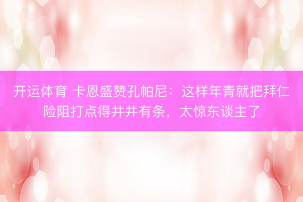 开运体育 卡恩盛赞孔帕尼：这样年青就把拜仁险阻打点得井井有条，太惊东谈主了