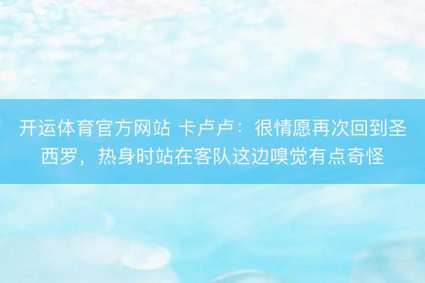开运体育官方网站 卡卢卢：很情愿再次回到圣西罗，热身时站在客队这边嗅觉有点奇怪