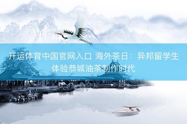 开运体育中国官网入口 海外茶日：异邦留学生体验恭城油茶制作时代