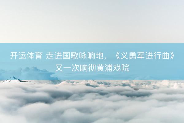 开运体育 走进国歌咏响地，《义勇军进行曲》又一次响彻黄浦戏院
