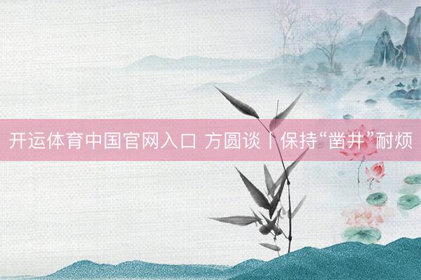 开运体育中国官网入口 方圆谈丨保持“凿井”耐烦