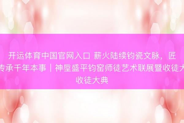 开运体育中国官网入口 薪火陆续钧瓷文脉，匠心传承千年本事｜神垕盛平钧窑师徒艺术联展暨收徒大典